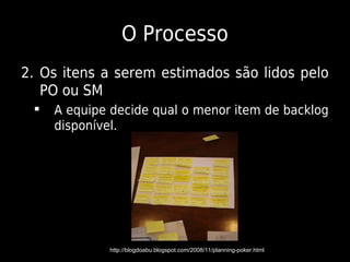 O Processo
2. Os itens a serem estimados são lidos pelo
   PO ou SM
    A equipe decide qual o menor item de backlog
     disponível.




             http://blogdoabu.blogspot.com/2008/11/planning-poker.html
 
