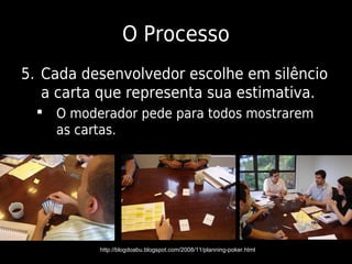 O Processo
5. Cada desenvolvedor escolhe em silêncio
   a carta que representa sua estimativa.
   O moderador pede para todos mostrarem
    as cartas.




          http://blogdoabu.blogspot.com/2008/11/planning-poker.html
 