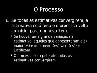 O Processo
6. Se todas as estimativas convergirem, a
   estimativa está feita e o processo volta
   ao início, para um novo item.
   Se houver uma grande variação na
    estimativa, aqueles que apresentaram o(s)
    maior(es) e o(s) menor(es) valor(es) se
    justificam.
   O processo se repete até todas as
    estimativas convergirem.
 
