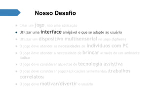 Nosso Desafio 
● Criar um jogo, não uma aplicação 
● Utilizar uma interface amigável e que se adapte ao usuário 
● Utilizar um dispositivo multisensorial no jogo (Sphero) 
● O jogo deve atender as necessidades de indivíduos com PC 
● O jogo deve atender a necessidade de brincar através de um ambiente 
lúdico 
● O jogo deve considerar aspectos de tecnologia assistiva 
● O jogo deve considerar jogos/aplicações semelhantes (trabalhos 
correlatos) 
● O jogo deve motivar/divertir o usuário 
 