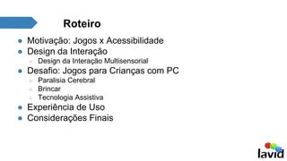 Roteiro 
● Motivação: Jogos x Acessibilidade 
● Design da Interação 
○ Design da Interação Multisensorial 
● Desafio: Jogos para Crianças com PC 
○ Paralisia Cerebral 
○ Brincar 
○ Tecnologia Assistiva 
● Experiência de Uso 
● Considerações Finais 
 