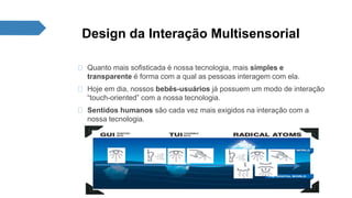 Design da Interação Multisensorial 
Quanto mais sofisticada é nossa tecnologia, mais simples e 
transparente é forma com a qual as pessoas interagem com ela. 
Hoje em dia, nossos bebês-usuários já possuem um modo de interação 
“touch-oriented” com a nossa tecnologia. 
Sentidos humanos são cada vez mais exigidos na interação com a 
nossa tecnologia. 
 