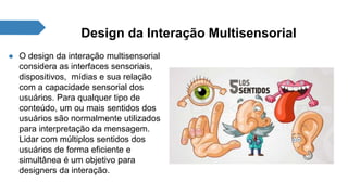 Design da Interação Multisensorial 
● O design da interação multisensorial 
considera as interfaces sensoriais, 
dispositivos, mídias e sua relação 
com a capacidade sensorial dos 
usuários. Para qualquer tipo de 
conteúdo, um ou mais sentidos dos 
usuários são normalmente utilizados 
para interpretação da mensagem. 
Lidar com múltiplos sentidos dos 
usuários de forma eficiente e 
simultânea é um objetivo para 
designers da interação. 
 