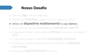 Nosso Desafio 
● Criar um jogo, não uma aplicação 
● Utilizar uma interface amigável e que se adapte ao usuário 
● Utilizar um dispositivo multisensorial no jogo (Sphero) 
● O jogo deve atender as necessidades de indivíduos com PC 
● O jogo deve atender a necessidade de brincar através de um ambiente 
lúdico 
● O jogo deve considerar aspectos de tecnologia assistiva 
● O jogo deve considerar jogos/aplicações semelhantes (trabalhos 
correlatos) 
● O jogo deve motivar/divertir o usuário 
 