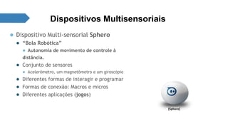● Dispositivo Multi-sensorial Sphero 
● “Bola Robótica” 
● Autonomia de movimento de controle à 
distância. 
● Conjunto de sensores 
● Acelerômetro, um magnetômetro e um giroscópio 
● Diferentes formas de interagir e programar 
● Formas de conexão: Macros e micros 
● Diferentes aplicações (jogos) 
[Sphero] 
Dispositivos Multisensoriais 
 
