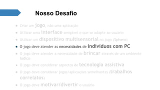 Nosso Desafio 
● Criar um jogo, não uma aplicação 
● Utilizar uma interface amigável e que se adapte ao usuário 
● Utilizar um dispositivo multisensorial no jogo (Sphero) 
● O jogo deve atender as necessidades de indivíduos com PC 
● O jogo deve atender a necessidade de brincar através de um ambiente 
lúdico 
● O jogo deve considerar aspectos de tecnologia assistiva 
● O jogo deve considerar jogos/aplicações semelhantes (trabalhos 
correlatos) 
● O jogo deve motivar/divertir o usuário 
 