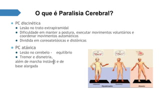 O que é Paralisia Cerebral? 
● PC discinética 
● Lesão no trato extrapiramidal 
● Dificuldade em manter a postura, executar movimentos voluntários e 
coordenar movimentos automáticos 
● Dividida em coreoatetósicas e distônicas 
● PC atáxica 
● Lesão no cerebelo - equilíbrio 
● Tremor e dismetria, 
além de marcha instável e de 
base alargada 
 