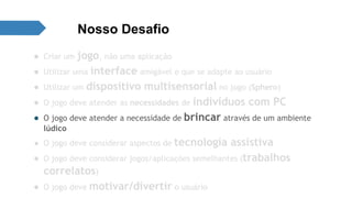 Nosso Desafio 
● Criar um jogo, não uma aplicação 
● Utilizar uma interface amigável e que se adapte ao usuário 
● Utilizar um dispositivo multisensorial no jogo (Sphero) 
● O jogo deve atender as necessidades de indivíduos com PC 
● O jogo deve atender a necessidade de brincar através de um ambiente 
lúdico 
● O jogo deve considerar aspectos de tecnologia assistiva 
● O jogo deve considerar jogos/aplicações semelhantes (trabalhos 
correlatos) 
● O jogo deve motivar/divertir o usuário 
 