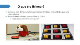 O que é o Brincar? 
● A criança com deficiência tem os mesmos direitos e necessidades que uma 
criança típica 
● Mesmas oportunidades que as crianças típicas 
● Adaptação do ambiente e de brinquedos 
 
