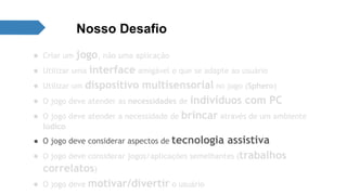 Nosso Desafio 
● Criar um jogo, não uma aplicação 
● Utilizar uma interface amigável e que se adapte ao usuário 
● Utilizar um dispositivo multisensorial no jogo (Sphero) 
● O jogo deve atender as necessidades de indivíduos com PC 
● O jogo deve atender a necessidade de brincar através de um ambiente 
lúdico 
● O jogo deve considerar aspectos de tecnologia assistiva 
● O jogo deve considerar jogos/aplicações semelhantes (trabalhos 
correlatos) 
● O jogo deve motivar/divertir o usuário 
 