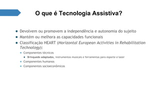 O que é Tecnologia Assistiva? 
● Devolvem ou promovem a independência e autonomia do sujeito 
● Mantém ou melhora as capacidades funcionais 
● Classificação HEART (Horizontal European Activities in Rehabilitation 
Technology): 
● Componentes técnicos 
● Brinquedo adaptados, instrumentos musicais e ferramentas para esporte e lazer 
● Componentes humanos 
● Componentes socioeconômicos 
 