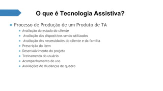 O que é Tecnologia Assistiva? 
● Processo de Produção de um Produto de TA 
● Avaliação do estado do cliente 
● Avaliação dos dispositivos sendo utilizados 
● Avaliação das necessidades do cliente e da família 
● Prescrição do item 
● Desenvolvimento do projeto 
● Treinamento do usuário 
● Acompanhamento do uso 
● Avaliações de mudanças de quadro 
 
