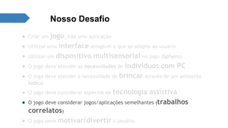 Nosso Desafio 
● Criar um jogo, não uma aplicação 
● Utilizar uma interface amigável e que se adapte ao usuário 
● Utilizar um dispositivo multisensorial no jogo (Sphero) 
● O jogo deve atender as necessidades de indivíduos com PC 
● O jogo deve atender a necessidade de brincar através de um ambiente 
lúdico 
● O jogo deve considerar aspectos de tecnologia assistiva 
● O jogo deve considerar jogos/aplicações semelhantes (trabalhos 
correlatos) 
● O jogo deve motivar/divertir o usuário 
 