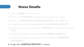 Nosso Desafio 
● Criar um jogo, não uma aplicação 
● Utilizar uma interface amigável e que se adapte ao usuário 
● Utilizar um dispositivo multisensorial no jogo (Sphero) 
● O jogo deve atender as necessidades de indivíduos com PC 
● O jogo deve atender a necessidade de brincar através de um ambiente 
lúdico 
● O jogo deve considerar aspectos de tecnologia assistiva 
● O jogo deve considerar jogos/aplicações semelhantes (trabalhos 
correlatos) 
● O jogo deve motivar/divertir o usuário 
 