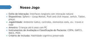 Nosso Jogo 
● Estilo de Interação: Interfaces tangíveis com interação natural 
● Dispositivos: Sphero + (Leap Motion, Push and click mouse, switch, Tablet, 
pinça) 
● Jogabilidade: Ambiente lúdico, controles, elementos reais, ex.: traves e 
rede 
● Amostra: Crianças até 6 anos com PC 
● Instrumentos de Avaliação e Classificação do Paciente: COPM, GMFCS, 
MACS, PEDI. 
● Critério de inclusão: Habilidade cognitiva preservada 
 
