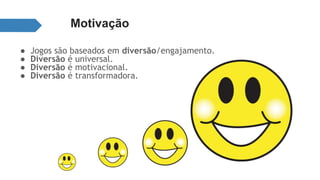 Motivação 
● Jogos são baseados em diversão/engajamento. 
● Diversão é universal. 
● Diversão é motivacional. 
● Diversão é transformadora. 
 