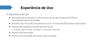 Experiência de Uso 
● Experiência de Uso 
● Recrutamento da amostra na clínica-escola de Terapia Ocupacional (TO) da 
Universidade Federal da Paraíba 
● Assinatura do Termo de Consentimento Livre e Esclarecido (TCLE) pelos responsáveis 
● Processo de avaliação e classificação da criança 
● Avaliador cego ao estudo – (avaliação – criança, pais, terapeuta) 
● Processo de intervenção 
● Processo de reavaliação por pessoa cega ao estudo 
 