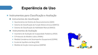 Experiência de Uso 
● Instrumentos para Classificação e Avaliação 
● Instrumentos de classificação 
● Questionários da História do Desenvolvimento (QHD) 
● Sistema de Classificação da Função Motora Grossa (GMFCS) 
● Sistema de Classificação da Habilidade Manual (MACS) 
● Instrumentos de Avaliação 
● Inventário de Avaliação de Incapacidade Pediátrica (PEDI) 
● O Protocolo do Modelo Lúdico (PAML) 
● Medida Canadense de Desempenho Ocupacional (COPM) 
● Escala de Equilíbrio de Berg (EEB) 
● Medida da função motora grossa (GMFM) 
 