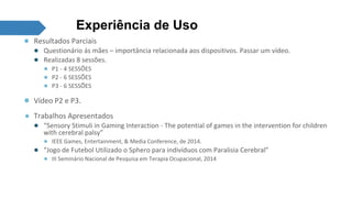 Experiência de Uso 
● Resultados Parciais 
● Questionário ás mães – importância relacionada aos dispositivos. Passar um vídeo. 
● Realizadas 8 sessões. 
● P1 - 4 SESSÕES 
● P2 - 6 SESSÕES 
● P3 - 6 SESSÕES 
● Vídeo P2 e P3. 
● Trabalhos Apresentados 
● “Sensory Stimuli in Gaming Interaction - The potential of games in the intervention for children 
with cerebral palsy” 
● IEEE Games, Entertainment, & Media Conference, de 2014. 
● “Jogo de Futebol Utilizado o Sphero para indivíduos com Paralisia Cerebral” 
● III Seminário Nacional de Pesquisa em Terapia Ocupacional, 2014 
 