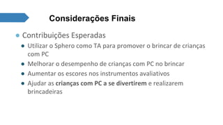 Considerações Finais 
● Contribuições Esperadas 
● Utilizar o Sphero como TA para promover o brincar de crianças 
com PC 
● Melhorar o desempenho de crianças com PC no brincar 
● Aumentar os escores nos instrumentos avaliativos 
● Ajudar as crianças com PC a se divertirem e realizarem 
brincadeiras 
 