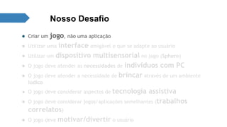 Nosso Desafio 
● Criar um jogo, não uma aplicação 
● Utilizar uma interface amigável e que se adapte ao usuário 
● Utilizar um dispositivo multisensorial no jogo (Sphero) 
● O jogo deve atender as necessidades de indivíduos com PC 
● O jogo deve atender a necessidade de brincar através de um ambiente 
lúdico 
● O jogo deve considerar aspectos de tecnologia assistiva 
● O jogo deve considerar jogos/aplicações semelhantes (trabalhos 
correlatos) 
● O jogo deve motivar/divertir o usuário 
 