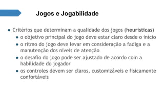Jogos e Jogabilidade 
● Critérios que determinam a qualidade dos jogos (heurísticas) 
● o objetivo principal do jogo deve estar claro desde o início 
● o ritmo do jogo deve levar em consideração a fadiga e a 
manutenção dos níveis de atenção 
● o desafio do jogo pode ser ajustado de acordo com a 
habilidade do jogador 
● os controles devem ser claros, customizáveis e fisicamente 
confortáveis 
 