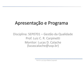 Apresentação e Programa
Disciplina: SEP0701 – Gestão da Qualidade
Prof. Luiz C. R. Carpinetti
Monitor: Lucas D. Calache
(lucascalache@usp.br)
Prof. Dr. Luiz Cesar Ribeiro Carpinetti
 