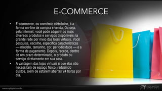 E-COMMERCE
•   E-commerce, ou comércio eletrônico, é a
    forma on-line de compra e venda. Ou seja,
    pela Internet, você pode adquirir os mais
    diversos produtos e serviços disponíveis na
    grande rede por meio das lojas virtuais. Você
    pesquisa, escolhe, especifica características
    — modelo, tamanho, cor, periodicidade — e a
    forma de pagamento. Depois, recebe, dentro
    de um prazo determinado, o produto ou
    serviço diretamente em sua casa.
•   A vantagem das lojas virtuais é que elas não
    necessitam de espaço físico, reduzindo
    custos, além de estarem abertas 24 horas por
    dia.
 
