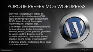 PORQUE PREFERIMOS WORDPRESS
•   WordPress é um aplicativo de sistema de
    gerenciamento de conteúdo para web (CMS),
    escrito em PHP (programação) e executado em
    MySQL (banco de dados), desenvolvido
    inicialmente para a criação de blogs.
•   O WordPress é utilizado também como plataforma
    de desenvolvimento de sites de comércio
    eletrônico, revistas, jornais, portfólios, gerenciador
    de projetos, diretório de eventos e outros
    conteúdos devido a sua capacidade de extensão
    através de plugins, temas e programação PHP.
•   É totalmente gratuito e muito seguro, devido a suas
    constantes atualizações.
 