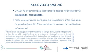 A QUE VEIO O NASF-AB?
• O NASF-AB foi pensado para lidar com dois desafios históricos do SUS:
integralidade e resolubilidade.
• Partiu de experiências municipais que implantaram ações para além
da agenda mínima da UBS - especialmente nas áreas de reabilitação e
saúde mental.
“Busca-se que essa equipe seja membro orgânico da Atenção Básica, vivendo integralmente
o dia a dia nas UBS e trabalhando de forma horizontal e interdisciplinar com os demais
profissionais, garantindo a longitudinalidade do cuidado e a prestação de serviços diretos à
população. Os diferentes profissionais devem estabelecer e compartilhar saberes, práticas e
gestão do cuidado, com uma visão comum, e aprender a solucionar problemas pela
comunicação, de modo a maximizar as habilidades singulares de cada um.”
Fonte:
PNAB,
2017
 