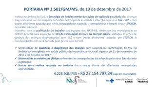 Institui no âmbito do SUS, a Estratégia de fortalecimento das ações de vigilância e cuidado das crianças
diagnosticadas ou com suspeita de Síndrome Congênita associada à infecção pelo vírus Zika - SCZ e com
outras síndromes causadas por sífilis, toxoplasmose, rubéola, citomegalovírus e herpes vírus – STORCH,
de caráter nacional.
Incentivo para a qualificação do trabalho das equipes dos NASF-AB, destinado aos municípios e ao
Distrito Federal para aquisição de Kits de Estimulação Precoce na Atenção Básica, voltados às ações de
cuidado das crianças diagnosticadas com SCZ e com outras síndromes causadas por STORCH. A
composição dos Kits será definida pelo gestor local do SUS.
 Necessidade de qualificar o diagnóstico das crianças com suspeita ou confirmação de SCZ no
âmbito da emergência em saúde pública de importância nacional, vigente de 11 de novembro de
2015 a 30 de julho de 2017;
 Sistematizar as evidências clínicas referentes às consequências da infecção pelo vírus Zika durante
a gestação;
 Buscar uma melhor resposta no cuidado das crianças diante das diferentes necessidades
apresentadas.
4.228 EQUIPES = R$ 27.154.797,84(pago em março/abril).
PORTARIA Nº 3.502/GM/MS, de 19 de dezembro de 2017
 