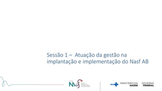 Sessão 1 – Atuação da gestão na
implantação e implementação do Nasf AB
 