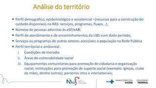  Perfil demográfico, epidemiológico e assistencial –(recursos para a construção do
cuidado disponíveis na RAS: serviços, programas, fluxos...);
 Número de pessoas adscritas às eSF/eAB;
 Perfil de atendimento e de encaminhamentos da UBS num dado período;
 Serviços ou programas de outros setores acessíveis à população na Rede Pública
 Perfil territorial e ambiental:
i. Condições de moradia
ii. Áreas de vulnerabilidade social
iii. Equipamentos comunitários para promoção de cidadania e organização
social, instituições para promoção de suporte social (exemplo: igrejas, clube
de mães, dentre outros), parceiros intra e intersetoriais;
Análise do território
 