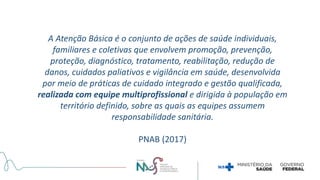 A Atenção Básica é o conjunto de ações de saúde individuais,
familiares e coletivas que envolvem promoção, prevenção,
proteção, diagnóstico, tratamento, reabilitação, redução de
danos, cuidados paliativos e vigilância em saúde, desenvolvida
por meio de práticas de cuidado integrado e gestão qualificada,
realizada com equipe multiprofissional e dirigida à população em
território definido, sobre as quais as equipes assumem
responsabilidade sanitária.
PNAB (2017)
 