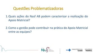 1.Quais ações do Nasf AB podem caracterizar a realização do
Apoio Matricial?
2.Como a gestão pode contribuir na prática do Apoio Matricial
entre as equipes?
Questões Problematizadoras
 