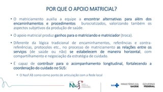 • O matriciamento auxilia a equipe a encontrar alternativas para além dos
encaminhamentos e procedimentos burocratizados, valorizando também os
aspectos subjetivos da produção de saúde.
• O apoio matricial produz ganhos para o matriciando e matriciador (troca).
• Diferente da lógica tradicional de encaminhamentos, referências e contra-
referências, protocolos etc., no processo de matriciamento as relações entre os
serviços (de saúde ou não) se estabelecem de maneira horizontal, com
compartilhamento e negociação da estratégia de cuidado.
• É capaz de contribuir para o acompanhamento longitudinal, fortalecendo a
coordenação do cuidado no SUS:
• O Nasf AB como como ponto de articulação com a Rede local
POR QUE O APOIO MATRICIAL?
 