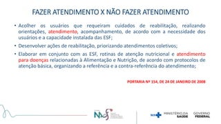 • Acolher os usuários que requeiram cuidados de reabilitação, realizando
orientações, atendimento, acompanhamento, de acordo com a necessidade dos
usuários e a capacidade instalada das ESF;
• Desenvolver ações de reabilitação, priorizando atendimentos coletivos;
• Elaborar em conjunto com as ESF, rotinas de atenção nutricional e atendimento
para doenças relacionadas à Alimentação e Nutrição, de acordo com protocolos de
atenção básica, organizando a referência e a contra-referência do atendimento;
PORTARIA Nº 154, DE 24 DE JANEIRO DE 2008
FAZER ATENDIMENTO X NÃO FAZER ATENDIMENTO
 