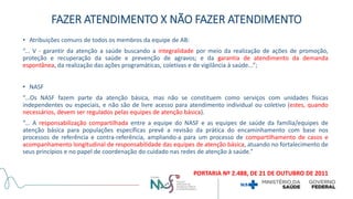 • Atribuições comuns de todos os membros da equipe de AB:
“... V - garantir da atenção a saúde buscando a integralidade por meio da realização de ações de promoção,
proteção e recuperação da saúde e prevenção de agravos; e da garantia de atendimento da demanda
espontânea, da realização das ações programáticas, coletivas e de vigilância à saúde...”;
• NASF
“...Os NASF fazem parte da atenção básica, mas não se constituem como serviços com unidades físicas
independentes ou especiais, e não são de livre acesso para atendimento individual ou coletivo (estes, quando
necessários, devem ser regulados pelas equipes de atenção básica).
“... A responsabilização compartilhada entre a equipe do NASF e as equipes de saúde da família/equipes de
atenção básica para populações específicas prevê a revisão da prática do encaminhamento com base nos
processos de referência e contra-referência, ampliando-a para um processo de compartilhamento de casos e
acompanhamento longitudinal de responsabilidade das equipes de atenção básica, atuando no fortalecimento de
seus princípios e no papel de coordenação do cuidado nas redes de atenção à saúde.”
PORTARIA Nº 2.488, DE 21 DE OUTUBRO DE 2011
FAZER ATENDIMENTO X NÃO FAZER ATENDIMENTO
 