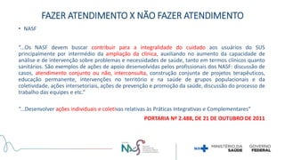 • NASF
“...Os NASF devem buscar contribuir para a integralidade do cuidado aos usuários do SUS
principalmente por intermédio da ampliação da clínica, auxiliando no aumento da capacidade de
análise e de intervenção sobre problemas e necessidades de saúde, tanto em termos clínicos quanto
sanitários. São exemplos de ações de apoio desenvolvidas pelos profissionais dos NASF: discussão de
casos, atendimento conjunto ou não, interconsulta, construção conjunta de projetos terapêuticos,
educação permanente, intervenções no território e na saúde de grupos populacionais e da
coletividade, ações intersetoriais, ações de prevenção e promoção da saúde, discussão do processo de
trabalho das equipes e etc.”
“...Desenvolver ações individuais e coletivas relativas às Práticas Integrativas e Complementares”
PORTARIA Nº 2.488, DE 21 DE OUTUBRO DE 2011
FAZER ATENDIMENTO X NÃO FAZER ATENDIMENTO
 