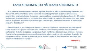 FAZER ATENDIMENTO X NÃO FAZER ATENDIMENTO
“... Busca-se que essa equipe seja membro orgânico da Atenção Básica, vivendo integralmente o dia a
dia nas UBS e trabalhando de forma horizontal e interdisciplinar com os demais profissionais,
garantindo a longitudinalidade do cuidado e a prestação de serviços diretos à população. Os diferentes
profissionais devem estabelecer e compartilhar saberes, práticas e gestão do cuidado, com uma visão
comum e aprender a solucionar problemas pela comunicação, de modo a maximizar as habilidades
singulares de cada um.”
“... Deve estabelecer seu processo de trabalho a partir de problemas, demandas e necessidades de
saúde de pessoas e grupos sociais em seus territórios, bem como a partir de dificuldades dos
profissionais de todos os tipos de equipes que atuam na Atenção Básica em suas análises e manejos.
Para tanto, faz-se necessário o compartilhamento de saberes, práticas intersetoriais e de gestão do
cuidado em rede e a realização de educação permanente e gestão de coletivos nos territórios sob
responsabilidade destas equipes.”
PNAB (2017)
 
