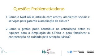1.Como o Nasf AB se articula com atores, ambientes sociais e
serviços para garantir a ampliação da clínica?
2.Como a gestão pode contribuir na articulação entre as
equipes para a Ampliação da Clínica e para fortalecer a
coordenação do cuidado pela Atenção Básica?
Questões Problematizadoras
 