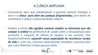  Instrumento para que trabalhadores e gestores possam enxergar e
atuar na clínica para além dos pedaços fragmentados, sem deixar de
reconhecer e utilizar o potencial destes saberes
 Ampliar a clínica não significa somente ampliar os elementos que vão
compor a análise do profissional de saúde sobre a situação/caso para
aumentar o conjunto de ofertas às equipes e aos usuários, mas
fundamentalmente expandir nossa capacidade de reconhecer modos
de vida e, com isso, criarmos coletivamente condições concretas para
que estes diferentes modos possam existir
A CLÍNICA AMPLIADA
 