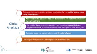 Clínica
Ampliada
Compromisso com o sujeito visto de modo singular  cuidar das pessoas
e não das doenças;
As necessidades de saúde não são disciplinares  trabalho em saúde
transdisciplinar ;
Pactuação da proposta terapêutica com o usuário, produzindo co-
responsabilidade, trabalhar com ofertas e não apenas com restrições
Busca de ajuda em outros setores  Intersetorialidade
Construção compartilhada de diagnósticos e terapêuticas
 