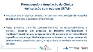 Ressaltar que o objetivo principal é construir uma relação de trabalho
colaborativa para o cuidado compartilhado
 Nessa proposta, além do compartilhamento de responsabilidades e
práticas, busca-se um processo de trabalho interdisciplinar e
multiprofissional no qual progressivamente os núcleos de competência
específicos de cada profissional possam enriquecer o campo comum de
competências, ampliando, assim, a capacidade de cuidado neste nível de
atenção
Promovendo a Ampliação da Clínica
-Articulação com equipes SF/AB-
 