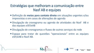 Estratégias que melhoram a comunicação entre
Nasf AB e equipes
 Definição de meios para contato direto em situações urgentes e/ou
imprevistas e em casos de alterações de agenda
 Divulgação do cronograma ou agenda de atividades do Nasf AB e
das equipes eSF/eAB
 Divulgação de cronogramas e fluxos de outros serviços da rede
 Espaço para tratar de questões “operacionais” entre as equipes
eSF/eAB e Nasf AB.
 