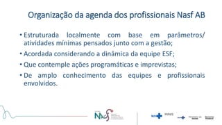 Organização da agenda dos profissionais Nasf AB
• Estruturada localmente com base em parâmetros/
atividades mínimas pensados junto com a gestão;
• Acordada considerando a dinâmica da equipe ESF;
• Que contemple ações programáticas e imprevistas;
• De amplo conhecimento das equipes e profissionais
envolvidos.
 