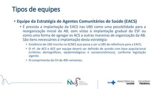 Tipos de equipes
• Equipe da Estratégia de Agentes Comunitários de Saúde (EACS)
• É prevista a implantação da EACS nas UBS como uma possibilidade para a
reorganização inicial da AB, com vistas à implantação gradual da ESF ou
como uma forma de agregar os ACS a outras maneiras de organização da AB.
São itens necessários à implantação desta estratégia:
• Existência de UBS inscrita no SCNES que passa a ser a UBS de referência para a EACS;
• O nº. de ACS e ACE por equipe deverá ser definido de acordo com base populacional
(critérios demográficos, epidemiológicos e socioeconômicos), conforme legislação
vigente.
• O cumprimento da CH de 40h semanais;
 