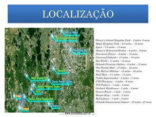 LOCALIZAÇÃOLOCALIZAÇÃO
Disney’s Animal Kingdom Park – 2 miles 6 mins
Magic Kingdom Park – 8.0 miles – 12 mins
Epcot – 7.6 miles – 11 mins
Disney’s Hollywood Studios – 6 miles – 9 mins
Downtown Disney – 9 miles – 12 mins
Universal Orlando – 15 miles – 18 mins
Sea World – 11 miles – 14 mins
Orlando Premium Outlets – 9 miles – 12 mins
The Florida Mall – 17 miles – 23 mins
The Mall at Millenia – 18 miles – 24 mins
Wall Mart – 8.1 miles – 13 mins
Publix Supermarket – 2 miles – 5 mins
CVS Pharmacy – 4 miles – 6 mins
TGI Friday’s – 1 mile – 3 mins
Outback Steakhouse – 1 mile – 3 mins
Panera Bread – 1 mile – 3 mins
Burger King – 1 mile – 3 mins
Red Lobster – 1 mile – 3 mins
Orlando International Airport – 23 miles –25 mins
...::: www.brunoiMob.com.br :::...
 