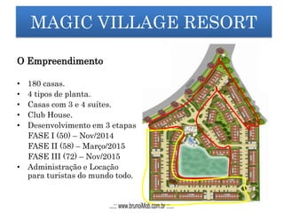 MAGIC VILLAGE RESORT
O Empreendimento
• 180 casas.
• 4 tipos de planta.
• Casas com 3 e 4 suítes.
• Club House.
• Desenvolvimento em 3 etapas
FASE I (50) – Nov/2014
FASE II (58) – Março/2015
FASE III (72) – Nov/2015
• Administração e Locação
para turistas do mundo todo.
...::: www.brunoiMob.com.br :::...
 