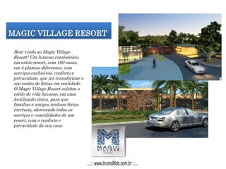 MAGIC VILLAGE RESORT
Bem-vindo ao Magic Village
Resort! Um luxuoso condomínio,
em estilo resort, com 180 casas,
em 4 plantas diferentes, com
serviços exclusivos, conforto e
privacidade, que irá transformar o
seu sonho de férias em realidade.
O Magic Village Resort celebra o
estilo de vida luxuoso, em uma
localização única, para que
famílias e amigos tenham férias
incríveis, oferecendo todos os
serviços e comodidades de um
resort, com o conforto e
privacidade da sua casa.
...::: www.brunoiMob.com.br :::...
 